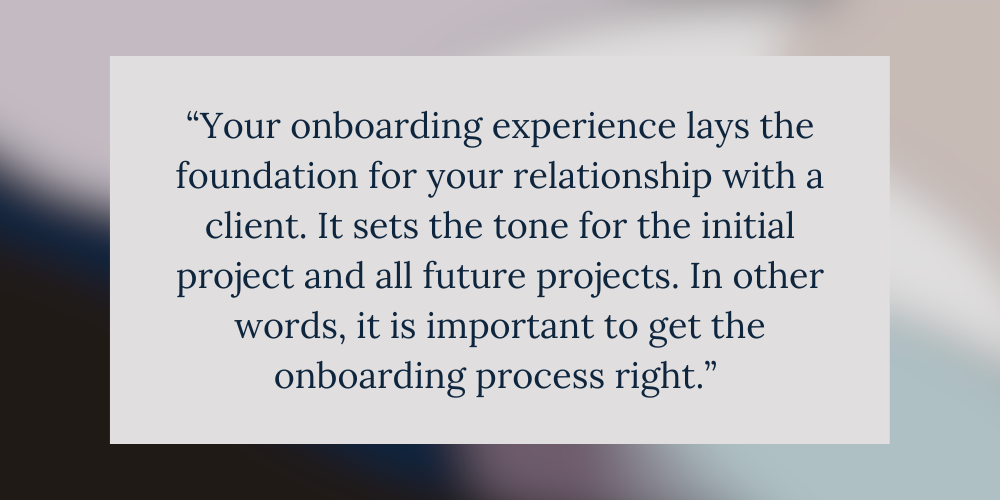 “Your onboarding experience lays the foundation for your relationship with a client. It sets the tone for the initial project and all future projects. In other words, it is important to get the onboarding process right.”
