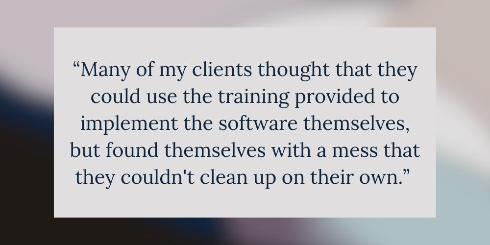 “Many of my clients thought that they could use the training provided to implement the software themselves, but found themselves with a mess that they couldn't clean up on their own.” 