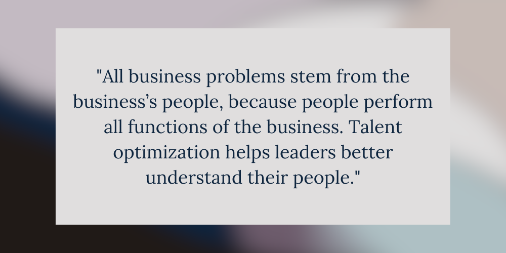 All business problems stem from the business’s people, because people perform all functions of the business. Talent optimization helps leaders better understand their people.